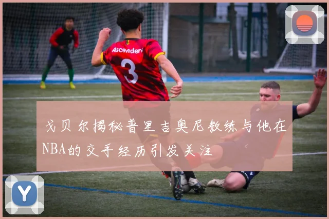 戈贝尔揭秘普里吉奥尼教练与他在NBA的交手经历引发关注