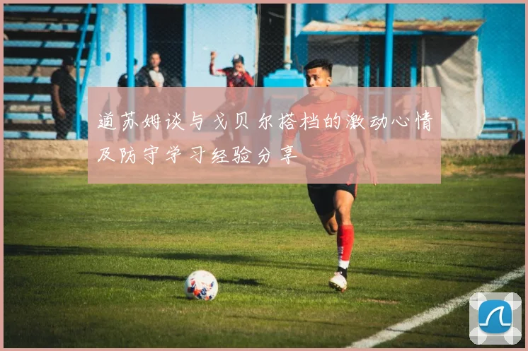 道苏姆谈与戈贝尔搭档的激动心情及防守学习经验分享