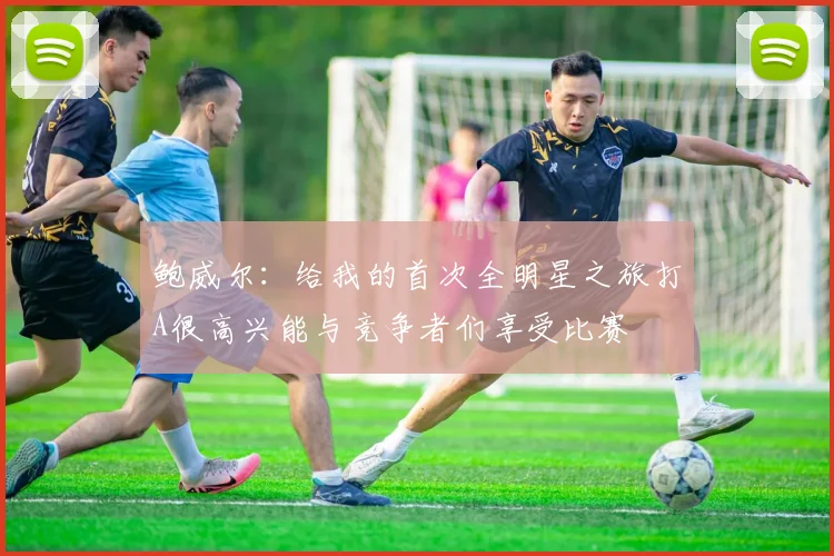 鲍威尔：给我的首次全明星之旅打A很高兴能与竞争者们享受比赛