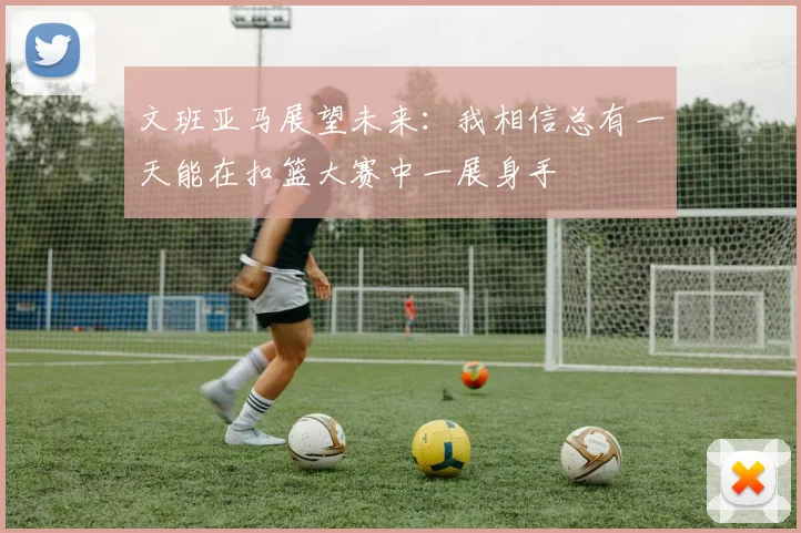 文班亚马展望未来：我相信总有一天能在扣篮大赛中一展身手