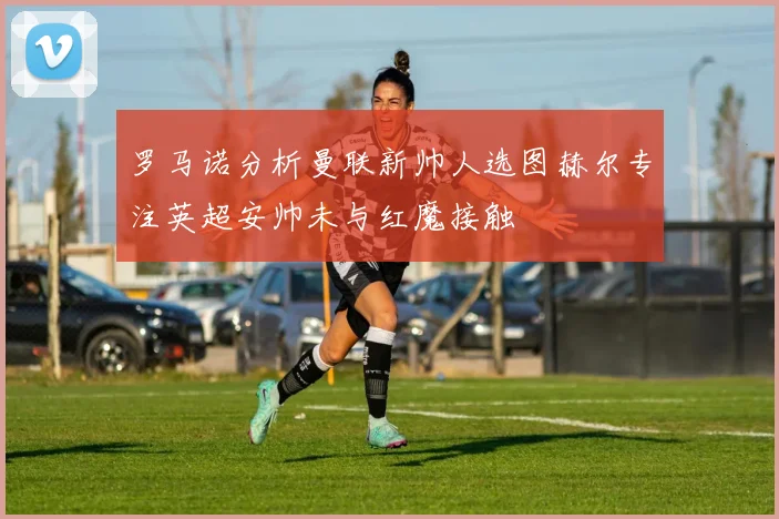 罗马诺分析曼联新帅人选图赫尔专注英超安帅未与红魔接触