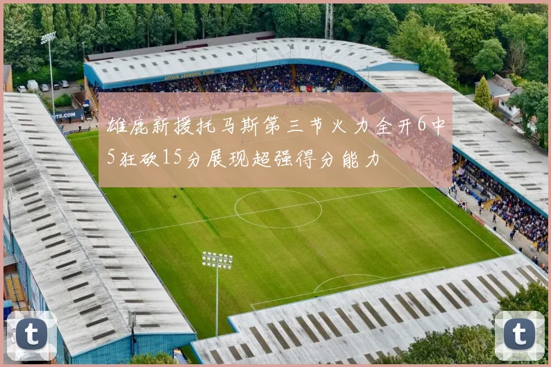 雄鹿新援托马斯第三节火力全开6中5狂砍15分展现超强得分能力