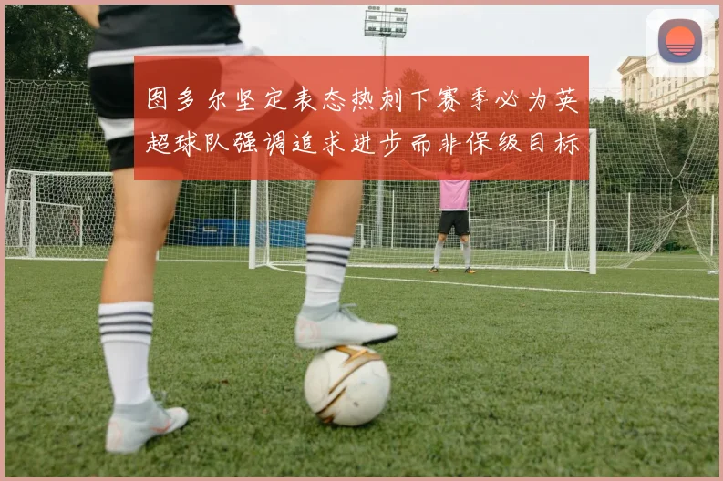 图多尔坚定表态热刺下赛季必为英超球队强调追求进步而非保级目标