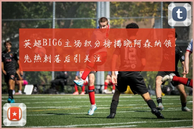 英超BIG6主场积分榜揭晓阿森纳领先热刺落后引关注