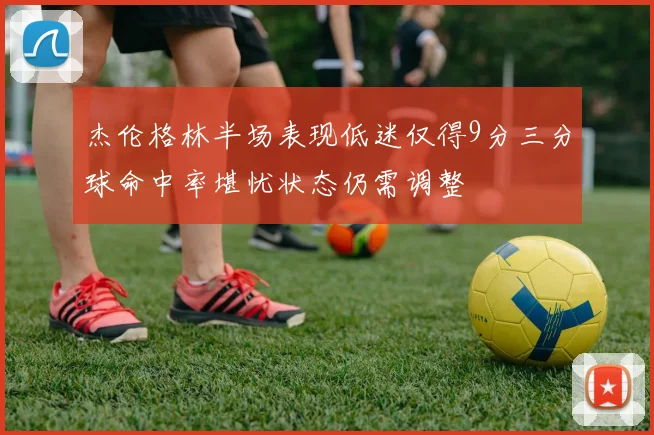 杰伦格林半场表现低迷仅得9分三分球命中率堪忧状态仍需调整