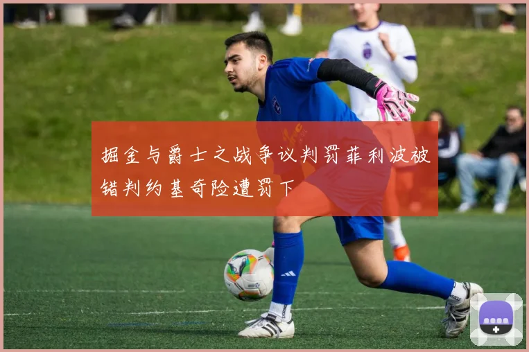 掘金与爵士之战争议判罚菲利波被错判约基奇险遭罚下