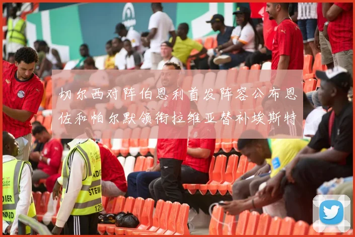 切尔西对阵伯恩利首发阵容公布恩佐和帕尔默领衔拉维亚替补埃斯特旺因伤缺席