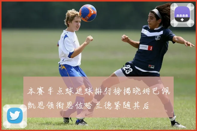 本赛季点球进球排行榜揭晓姆巴佩凯恩领衔恩佐哈兰德紧随其后